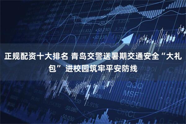 正规配资十大排名 青岛交警送暑期交通安全“大礼包” 进校园筑牢平安防线