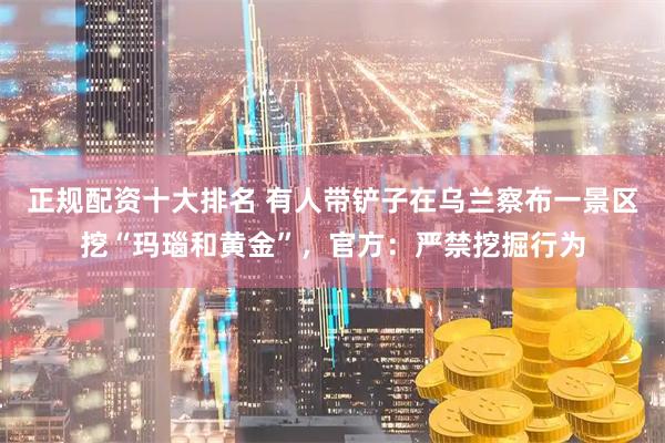 正规配资十大排名 有人带铲子在乌兰察布一景区挖“玛瑙和黄金”，官方：严禁挖掘行为