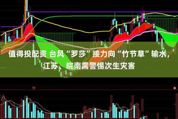 值得投配资 台风“罗莎”接力向“竹节草”输水，江苏、皖南需警惕次生灾害