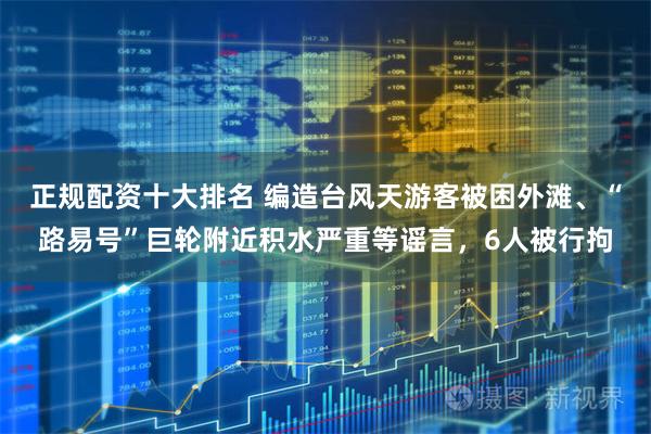 正规配资十大排名 编造台风天游客被困外滩、“路易号”巨轮附近积水严重等谣言，6人被行拘