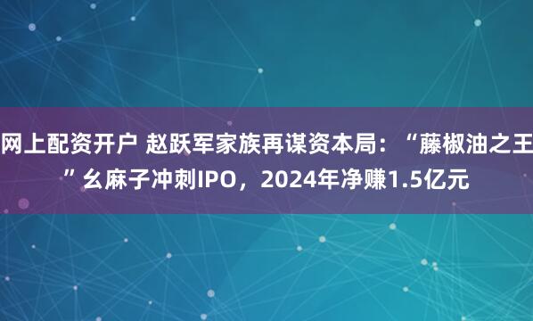 网上配资开户 赵跃军家族再谋资本局：“藤椒油之王”幺麻子冲刺IPO，2024年净赚1.5亿元