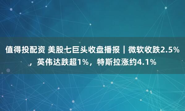值得投配资 美股七巨头收盘播报｜微软收跌2.5%，英伟达跌超1%，特斯拉涨约4.1%