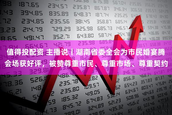 值得投配资 主播说丨湖南省委全会为市民婚宴腾会场获好评，被赞尊重市民、尊重市场、尊重契约