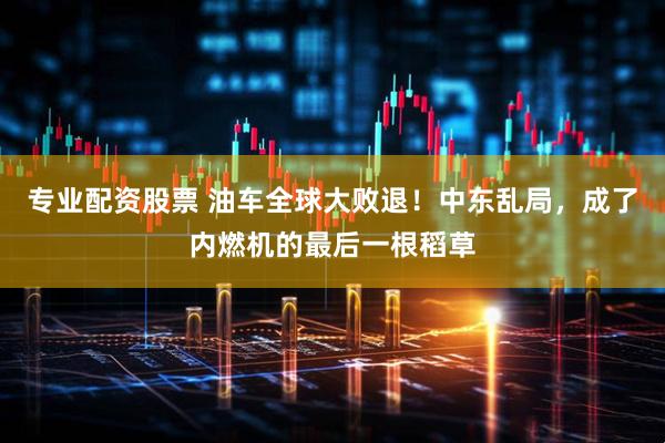 专业配资股票 油车全球大败退！中东乱局，成了内燃机的最后一根稻草