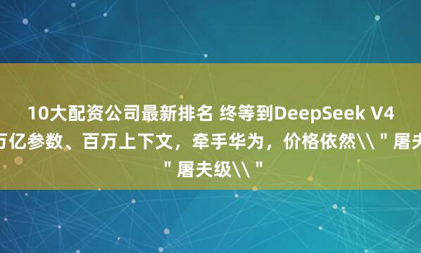 10大配资公司最新排名 终等到DeepSeek V4：1.6万亿参数、百万上下文，牵手华为，价格依然\＂屠夫级\＂