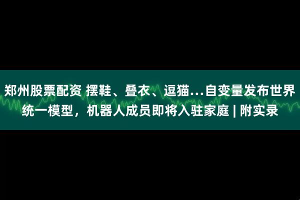 郑州股票配资 摆鞋、叠衣、逗猫…自变量发布世界统一模型，机器人成员即将入驻家庭 | 附实录