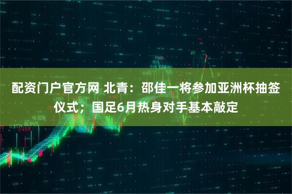 配资门户官方网 北青：邵佳一将参加亚洲杯抽签仪式；国足6月热身对手基本敲定