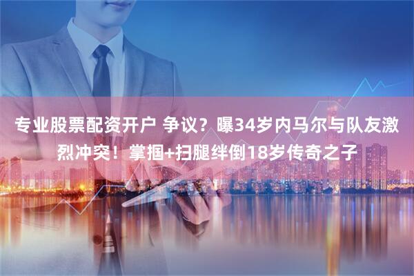 专业股票配资开户 争议？曝34岁内马尔与队友激烈冲突！掌掴+扫腿绊倒18岁传奇之子