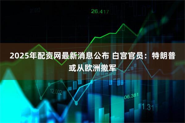2025年配资网最新消息公布 白宫官员：特朗普或从欧洲撤军