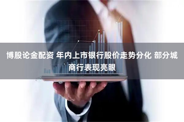 博股论金配资 年内上市银行股价走势分化 部分城商行表现亮眼