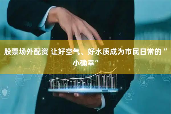 股票场外配资 让好空气、好水质成为市民日常的“小确幸”