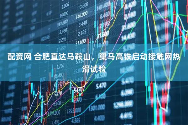 配资网 合肥直达马鞍山,巢马高铁启动接触网热滑试验