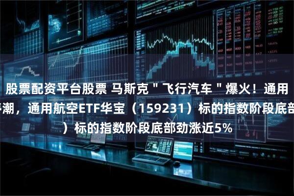股票配资平台股票 马斯克＂飞行汽车＂爆火！通用航空掀涨停潮，通用航空ETF华宝（159231）标的指数阶段底部劲涨近5%