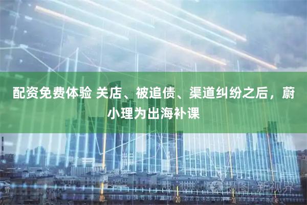 配资免费体验 关店、被追债、渠道纠纷之后，蔚小理为出海补课