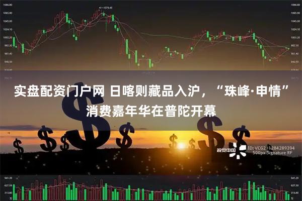 实盘配资门户网 日喀则藏品入沪，“珠峰·申情”消费嘉年华在普陀开幕