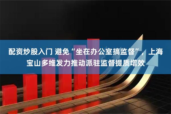 配资炒股入门 避免“坐在办公室搞监督”，上海宝山多维发力推动派驻监督提质增效
