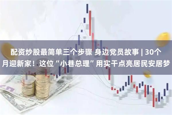 配资炒股最简单三个步骤 身边党员故事 | 30个月迎新家！这位“小巷总理”用实干点亮居民安居梦